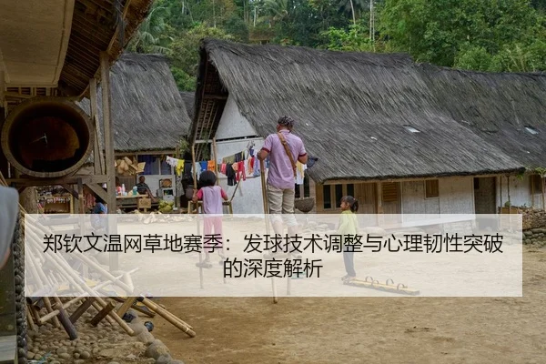 郑钦文温网草地赛季：发球技术调整与心理韧性突破的深度解析