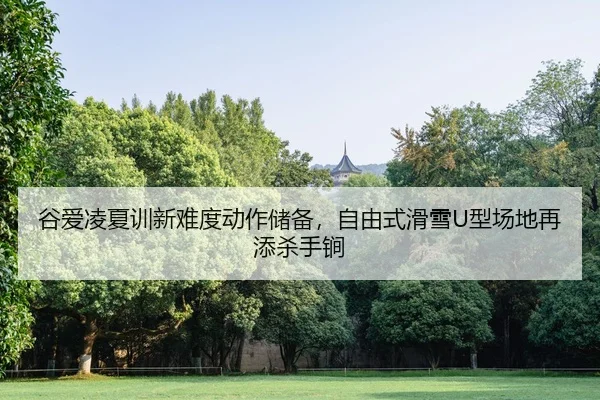 谷爱凌夏训新难度动作储备，自由式滑雪U型场地再添杀手锏