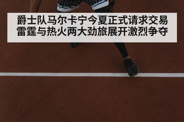 爵士队马尔卡宁今夏正式请求交易 雷霆与热火两大劲旅展开激烈争夺